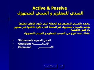 Active & Passive   المبني للمعلوم و المبني للمجهول يقصد بالمبني للمعلوم هو الجملة التي يكون فاعلها معلوماً . يقصد بالمبني للمجهول هو الجملة التي يكون فاعلها غير معلوم أو قليل الأهمية . هناك عدة أنواع من المبني للمعلوم و المبني للمجهول : Statements  الجمل الخبرية  Questions  الأسئلـــــــــــة  Command   الأمـــــــــــــر   عودة إلى القائمة الرئيسية التالي عودة إلى القائمة الرئيسية 