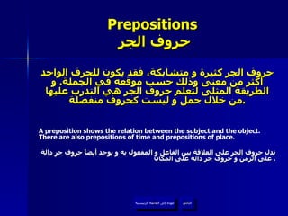 Prepositions   حروف الجر حروف الجر كثيرة و متشابكة، فقد يكون للحرف الواحد أكثر من معنى وذلك حسب موقعه في الجملة .  و الطريقة المثلى لتعلم حروف الجر هي التدرب عليها من خلال جمل و ليست كحروف منفصلة . A preposition shows the relation between the subject and the object. There are also prepositions of time and prepositions of place. تدل حروف الجر على العلاقة بين الفاعل و المفعول به و يوجد أيضاً حروف جر دالة على الزمن و حروف جر دالة على المكان .  عودة إلى القائمة الرئيسية التالي عودة إلى القائمة الرئيسية 