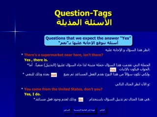 انظر هذا السؤال و الإجابة عليه : *  There’s a supermarket near here, isn’t there? Yes , there is. * الجملة التي تقدمت هذا السؤال جملة مثبتة لذا جاء السؤال عليها  ( التذييل )  منفياً .  أما الجواب فيكون بالإثبات  . *  ولكي نكون سؤالاً من هذا النوع نقدم الفعل المساعد ثم نضع  بعده وذلك للنفي . و الآن انظر المثال التالي : *  You come from the United States, don’t you? Yes, I do. * في هذا المثال تم تذييل السؤال باستخدام  وذلك لعدم وجود فعل مساعد . Question-Tags   الأسئلة المذيلة do Yes not Questions that we expect the answer “Yes” أسئلة نتوقع الإجابة عليها بـ“نعم“ عودة إلى القائمة الرئيسية عودة إلى القائمة الرئيسية التالي السابق 