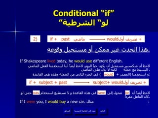 Conditional “if” ” لو“ الشرطية هذا الحدث غير ممكن أو مستحيل وقوعه . If Shakespeare  lived  today, he  would use  different English.  لاحظ أن شكسبير مستحيل أن يكون حياً اليوم .  لاحظ أيضاً أننا استخدمنا الفعل الماضي البسيط مع جملة  لكنه لا يدل على الماضي .  و استخدمنا  ( المصدر  +  )  في الجزء الثاني من الجملة وهذه هي القاعدة : لاحظ أيضاً أن  تتحول إلى  في هذه القاعدة و لا نستطيع استخدام  حتى لو كان الفاعل مفرداً . If I  were  you, I  would buy  a new car.  مثال :  would be were was عودة إلى القائمة الرئيسية عودة إلى القائمة الرئيسية التالي السابق if +   past  ماضي  would تصريف أول  +  2)   if +   subject + past  subject+ would تصريف أول  +  