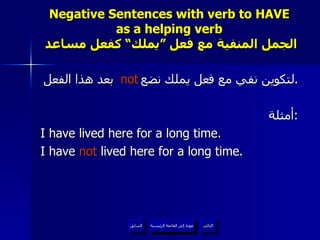 Negative Sentences with verb to HAVE as a helping verb   الجمل المنفية مع فعل ”يملك“ كفعل مساعد لتكوين نفي مع فعل يملك نضع  بعد هذا الفعل . أمثلة : I have lived here for a long time. I have  not  lived here for a long time.  not عودة إلى القائمة الرئيسية عودة إلى القائمة الرئيسية التالي السابق 