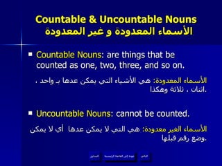 Countable & Uncountable Nouns    الأسماء المعدودة و غير المعدودة Countable Nouns : are things that be counted as one, two, three, and so on. الأسماء المعدودة :  هي الأشياء التي يمكن عدها بـ واحد ، اثنان ، ثلاثة وهكذا . Uncountable Nouns : cannot be counted. الأسماء الغير معدودة :  هي التي لا يمكن عدها  أي لا يمكن وضع رقم قبلها . عودة إلى القائمة الرئيسية عودة إلى القائمة الرئيسية التالي السابق 