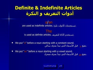 Definite & Indefinite Articles    أدوات التعريف و النكرة a / an   are used as indefinite articles.  تستخدمان كأدوات نكرة . The   is used as definite articles.  تستخدم كأداة للتعريف . We put “ a ” before a noun starting with a constant sound. نضع  قبل الأسماء التي تبدأ بحرف ساكن . We put “ an ” before a noun starting with a vowel sound. نضع  قبل الأسماء التي تبدأ بحرف متحرك . عودة إلى القائمة الرئيسية التالي عودة إلى القائمة الرئيسية a an 
