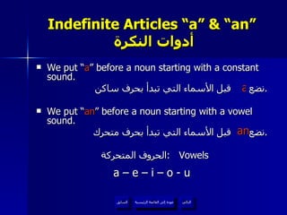 Indefinite Articles “a” & “an”   أدوات النكرة We put “ a ” before a noun starting with a constant sound. نضع  قبل الأسماء التي تبدأ بحرف ساكن . We put “ an ” before a noun starting with a vowel sound. نضع  قبل الأسماء التي تبدأ بحرف متحرك . الحروف المتحركة  :  Vowels a – e – i – o - u a an عودة إلى القائمة الرئيسية عودة إلى القائمة الرئيسية التالي السابق 