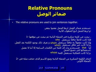 Relative Pronouns    ضمائر الوصل The relative pronouns are used to join sentences together. تستخدم ضمائر الوصل لربط الجمل بعضها ببعض . و لربط الجمل اتبع الخطوات الآتية : 1-  نبحث عن كلمة متكررة في الجملة الثانية ثم نبحث عن موقعها .  فإذا كانت فاعلاً عاقلاً نستعمل  وإذا كانت مفعولاً به عاقلاً نستعمل  و نعرف ذلك بوجود الكلمة بعد الفعل .  و إذا كانت غير عاقل نستعمل  . أما  فتستخدم بدل أي كلمة من الكلمات السابقة إلا أننا لا نفضل استعمالها في جميع الجمل . و إذا كانت للملكية نستعمل كلمة  . 2-  احذف الكلمة المتكررة من الجملة الثانية وضع الاسم الذي حذفت مثله في الجملة الأولى . who whom which whose that عودة إلى القائمة الرئيسية عودة إلى القائمة الرئيسية التالي السابق 