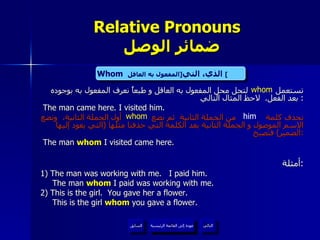Relative Pronouns    ضمائر الوصل تستعمل  لتحل محل المفعول به العاقل و طبعاً نعرف المفعول به بوجوده بعد الفعل .  لاحظ المثال التالي :  The man came here. I visited him. نحذف كلمة  من الجملة الثانية  ثم نضع  أول الجملة الثانية،  ونضع الاسم الموصول و الجملة الثانية بعد الكلمة التي حذفنا مثلها  ( التي يعود إليها الضمير )  فتصبح : The man  whom  I visited came here. أمثلة : 1) The man was working with me.  I paid him. The man  whom  I paid was working with me. 2) This is the girl.  You gave her a flower. This is the girl  whom  you gave a flower. whom Whom   الذي، التي  [ المفعول به العاقل ]   him whom عودة إلى القائمة الرئيسية عودة إلى القائمة الرئيسية التالي السابق 
