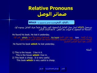 Relative Pronouns    ضمائر الوصل تستعمل  لتحل محل الفاعل أو المفعول الغير عاقل و طبعاً نعرف الفاعل بوجوده أول الجملة أما المفعول به فيوجد بعد الفعل .  لاحظ المثال التالي :  He found his book. He lost it yesterday. نرى أن كلمة  تعود على كلمة  فنحذفها و نضع بدلاً منها  في أول الجملة الثانية ثم نضع الاسم الموصول و الجملة الثانية بعد الكلمة التي حذفنا مثلها  ( التي يعود إليها الضمير )  فتصبح : He found his book  which  he lost yesterday. أمثلة : 1) This is the house.  I live in it. This is the house  which  I live in. 2) This book is cheap.  It is very useful.   This book  which  is very useful is cheap. which Which   الذي، التي  [ للجماد الفاعل أو المفعول به ]   him his book which عودة إلى القائمة الرئيسية عودة إلى القائمة الرئيسية التالي السابق 