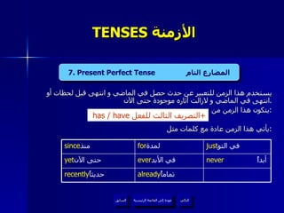 TENSES  الأزمنة  يستخدم هذا الزمن للتعبير عن حدث حصل في الماضي و انتهى قبل لحظات أو انتهى في الماضي و لازالت آثاره موجودة حتى الآن . يتكون هذا الزمن من : يأتي هذا الزمن عادة مع كلمات مثل  : 4. Present Continuous Tense  المضارع المستمر   has / have  التصريف الثالث للفعل + I I 7. Present Perfect Tense  المضارع التام عودة إلى القائمة الرئيسية عودة إلى القائمة الرئيسية التالي السابق never  أبداً ever في الأبد   yet حتى الآن   already تماماً   recently حديثاً  just في التو   for لمدة   since منذ   