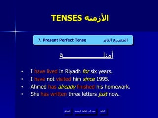 TENSES  الأزمنة  أمثلــــــــــــــــــــــة I  have lived  in Riyadh  for  six years.  I  have  not  visited  him  since  1995. Ahmed  has   already   finished  his homework . She  has written  three letters  just  now. 7. Present Perfect Tense  المضارع التام عودة إلى القائمة الرئيسية عودة إلى القائمة الرئيسية التالي السابق 