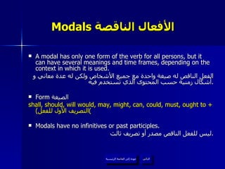 Modals  الأفعال الناقصة   A modal has only one form of the verb for all persons, but it can have several meanings and time frames, depending on the context in which it is used. الفعل الناقص له صيغة واحدة مع جميع الأشخاص ولكن له عدة معاني و أشكال زمنية حسب المحتوى الذي تستخدم فيه . Form  الصيغة  shall, should, will would, may, might, can, could, must, ought to +  ( التصريف الأول للفعل ) Modals have no infinitives or past participles. ليس للفعل الناقص مصدر أو تصريف ثالث . عودة إلى القائمة الرئيسية التالي عودة إلى القائمة الرئيسية 
