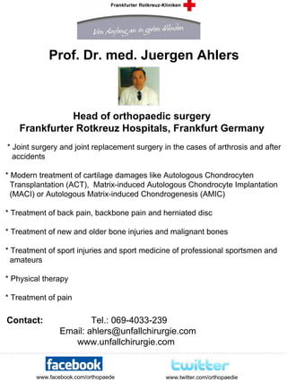 Prof. Dr. med. Juergen Ahlers



               Head of orthopaedic surgery
    Frankfurter Rotkreuz Hospitals, Frankfurt Germany
* Joint surgery and joint replacement surgery in the cases of arthrosis and after
  accidents

* Modern treatment of cartilage damages like Autologous Chondrocyten
  Transplantation (ACT), Matrix-induced Autologous Chondrocyte Implantation
  (MACI) or Autologous Matrix-induced Chondrogenesis (AMIC)

* Treatment of back pain, backbone pain and herniated disc

* Treatment of new and older bone injuries and malignant bones

* Treatment of sport injuries and sport medicine of professional sportsmen and
  amateurs

* Physical therapy

* Treatment of pain

Contact:                Tel.: 069-4033-239
                Email: ahlers@unfallchirurgie.com
                   www.unfallchirurgie.com


        www.facebook.com/orthopaede           www.twitter.com/orthopaedie
 