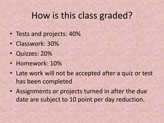 How is this class graded?
• Tests and projects: 40%
• Classwork: 30%
• Quizzes: 20%
• Homework: 10%
• Late work will not be accepted after a quiz or test
has been completed
• Assignments or projects turned in after the due
date are subject to 10 point per day reduction.
 