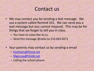 Contact us
• We may contact you be sending a text message. We
use a system called Remind 101. We can send you a
text message but you cannot respond. This may be for
things that we forget to tell you in class.
– You have to subscribe to us.
– Send this message @nellu to 210-693-0271
• Your parents may contact us by sending a email
– Knellums@fshisd.net
– Mgerosa@fshidd.net
– Calling the school phone
 