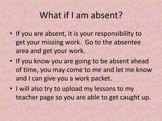 What if I am absent?
• If you are absent, it is your responsibility to
get your missing work. Go to the absentee
area and get your work.
• If you know you are going to be absent ahead
of time, you may come to me and let me know
and I can give you a work packet.
• I will also try to upload my lessons to my
teacher page so you are able to get caught up.
 