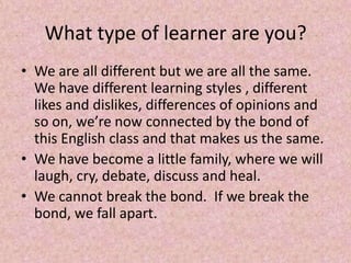 What type of learner are you?
• We are all different but we are all the same.
We have different learning styles , different
likes and dislikes, differences of opinions and
so on, we’re now connected by the bond of
this English class and that makes us the same.
• We have become a little family, where we will
laugh, cry, debate, discuss and heal.
• We cannot break the bond. If we break the
bond, we fall apart.
 