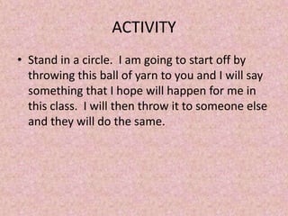 ACTIVITY
• Stand in a circle. I am going to start off by
throwing this ball of yarn to you and I will say
something that I hope will happen for me in
this class. I will then throw it to someone else
and they will do the same.
 
