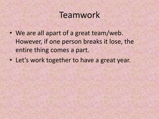 Teamwork
• We are all apart of a great team/web.
However, if one person breaks it lose, the
entire thing comes a part.
• Let’s work together to have a great year.
 