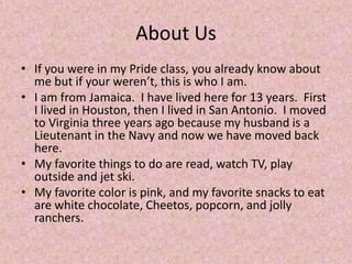 About Us
• If you were in my Pride class, you already know about
me but if your weren’t, this is who I am.
• I am from Jamaica. I have lived here for 13 years. First
I lived in Houston, then I lived in San Antonio. I moved
to Virginia three years ago because my husband is a
Lieutenant in the Navy and now we have moved back
here.
• My favorite things to do are read, watch TV, play
outside and jet ski.
• My favorite color is pink, and my favorite snacks to eat
are white chocolate, Cheetos, popcorn, and jolly
ranchers.
 