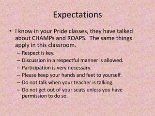 Expectations
• I know in your Pride classes, they have talked
about CHAMPs and ROAPS. The same things
apply in this classroom.
– Respect is key.
– Discussion in a respectful manner is allowed.
– Participation is very necessary.
– Please keep your hands and feet to yourself.
– Do not talk when your teacher is talking.
– Do not get out of your seats unless you have
permission to do so.
 
