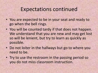 Expectations continued
• You are expected to be in your seat and ready to
go when the bell rings.
• You will be counted tardy if that does not happen.
We understand that you are new and may get lost
so will be lenient, but try to learn as quickly as
possible.
• Do not loiter in the hallways but go to where you
need to be.
• Try to use the restroom in the passing period so
you do not miss classroom instruction.
 