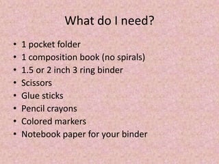 What do I need?
• 1 pocket folder
• 1 composition book (no spirals)
• 1.5 or 2 inch 3 ring binder
• Scissors
• Glue sticks
• Pencil crayons
• Colored markers
• Notebook paper for your binder
 