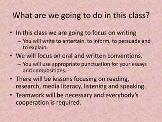 What are we going to do in this class?
• In this class we are going to focus on writing
– You will write to entertain, to inform, to persuade and
to explain.
• We will focus on oral and written conventions.
– You will use appropriate punctuation for your essays
and compositions.
• There will be lessons focusing on reading,
research, media literacy, listening and speaking.
• Teamwork will be necessary and everybody’s
cooperation is required.
 