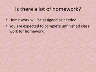 Is there a lot of homework?
• Home work will be assigned as needed.
• You are expected to complete unfinished class
work for homework.
 