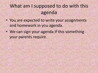 What am I supposed to do with this
agenda
• You are expected to write your assignments
and homework in you agenda.
• We can sign your agenda if this something
your parents require.
 