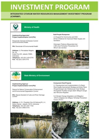 INVESTMENT PROGRAM
INTEGRATED CITARUM WATER RESOURCES MANAGEMENT INVESTMENT PROGRAM
(ICWRMIP)




                   Ministry of Health



                                                           Sub-Proyek Komponen
 Implementing Agencies/
 Project Implementation Unit (PIU)                         2.3 Support for Community and CSO
                                                           Driven Initiatives for Improved Water Supply and
 Directorate General of Disease Control                    Sanitation
 and Environment Health
                                                           Dukungan Prakarsa Masyarakat dan
 PIU: Directorate of Environmental Health                  LSM untuk Perbaikan Penyediaan Air
                                                           Minum dan Sanitasi
 Address: Jl. Percetakan Negara
 No. 29,
 Kotak Pos 223, Jakarta 10560,
 Indonesia.
 Telephone: +62 (021) 424 5778
 Fax: +62 (021) 424 5778




                   State Ministry of Environment



                                                           Component Sub-Projects
 Implementing Agency/
 Project Implementation Unit (PIU)                         4.1 Development and Implementation of a Basin
                                                           River Quality Improvement Strategy and Action Plans
 Deputy for Nature Conservation Enhancement                Pengembangan dan Pelaksanaan Awal Strategi
 and Environmental Degradation Control                     Peningkatan Kualitas Sungai dalam Wilayah Sungai
                                                           dan Rencana Kegiatan
 PIU: Deputy Assistant of Lake and River Damage
 Control                                                   5.2 Climate Change Adaptation and Mitigation
                                                           (TA E1) Adaptasi dan Mitigasi Terhadap Perubahan
                                                           Cuaca (TA E1)
 Address: Jl. D.I. Panjaitan Kav-24,Gedung B Lt. 4,
 Kebon Nanas - Jakarta 13410, Indonesia
 Telephone: +62 (021) 851 7163
 Fax: +62 (021) 8590 5770




                                                      12
 