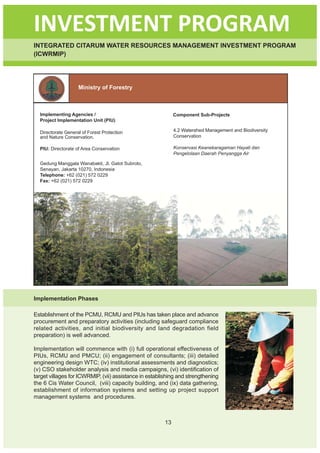 INVESTMENT PROGRAM
INTEGRATED CITARUM WATER RESOURCES MANAGEMENT INVESTMENT PROGRAM
(ICWRMIP)




                    Ministry of Forestry



  Implementing Agencies /                                    Component Sub-Projects
  Project Implementation Unit (PIU)

  Directorate General of Forest Protection                   4.2 Watershed Management and Biodiversity
  and Nature Conservation.                                   Conservation

  PIU: Directorate of Area Conservation                      Konservasi Keanekaragaman Hayati dan
                                                             Pengelolaan Daerah Penyangga Air

  Gedung Manggala Wanabakti, Jl. Gatot Subroto,
  Senayan, Jakarta 10270, Indonesia
  Telephone: +62 (021) 572 0229
  Fax: +62 (021) 572 0229




Implementation Phases

Establishment of the PCMU, RCMU and PIUs has taken place and advance
procurement and preparatory activities (including safeguard compliance
related activities, and initial biodiversity and land degradation field
preparation) is well advanced.

Implementation will commence with (i) full operational effectiveness of
PIUs, RCMU and PMCU; (ii) engagement of consultants; (iii) detailed
engineering design WTC; (iv) institutional assessments and diagnostics;
(v) CSO stakeholder analysis and media campaigns, (vi) identification of
target villages for ICWRMIP, (vii) assistance in establishing and strengthening
the 6 Cis Water Council, (viii) capacity building, and (ix) data gathering,
establishment of information systems and setting up project support
management systems and procedures.



                                                        13
 