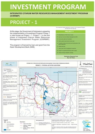 INVESTMENT PROGRAM
INTEGRATED CITARUM WATER RESOURCES MANAGEMENT INVESTMENT PROGRAM
(ICWRMIP)


PROJECT - 1
                                                          The component projects selected for inclusion in the Investment Program
                                                                               all come from the road map


At this stage, the Government of Indonesia is preparing                         PROJECT-1
the implementation of Investment Program Phase 1
                                                            1   Rehabilitation of West Tarum Canal
or also known as Project – 1. Project – 1 is the first
                                                            2
phase of Integrated Citarum Water Resources                     Improved Land and Water Management (SRI)

Management Investment Program (ICWRMIP).                    3   Community water and sanitation

                                                            4   Water quality improvement action plan

                                                            5   Protection of the environment and biodiversity in the
                                                                upper watershed
The program is financed by loan and grant from the
                                                            6   Spatial planning
Asian Development Bank (ADB).
                                                            7   Upper basin flood management measures

                                                            8   Design for upgrading Bandung water supply

                                                            9   Climate change adaptation strategy



                                                                              Estimation Required Cost
                                                                                   Rp 1.03 Triliun




                                                     xx
 