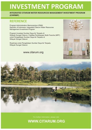 INVESTMENT PROGRAM
INTEGRATED CITARUM WATER RESOURCES MANAGEMENT INVESTMENT PROGRAM
(ICWRMIP)


REFERENCE
Program Administration Memorandum (PAM)
Republic of Indonesia: Integrated Citarum Water Resources
Management Investment Program

Program Investasi Sumber Daya Air Terpadu di
Wilayah Sungai Citarum- Fasilitas Pembiayaan Multi-Tranche (MFF)
untuk Pengelolaan Sumber Daya Air Terpadu di
Wilayah Sungai Citarum

Roadmap untuk Pengelolaan Sumber Daya Air Terpadu
Wilayah Sungai Citarum



                 www.citarum.org




                              For further information, please visit:

                       WWW.CITARUM.ORG
 