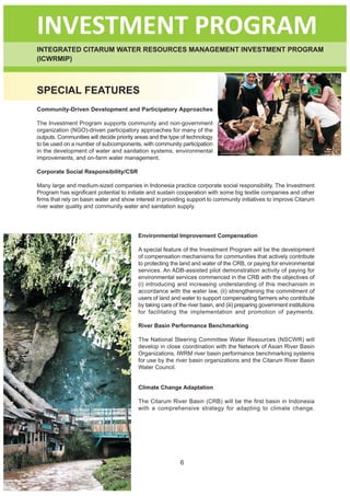 INVESTMENT PROGRAM
INTEGRATED CITARUM WATER RESOURCES MANAGEMENT INVESTMENT PROGRAM
(ICWRMIP)



SPECIAL FEATURES
Community-Driven Development and Participatory Approaches

The Investment Program supports community and non-government
organization (NGO)-driven participatory approaches for many of the
outputs. Communities will decide priority areas and the type of technology
to be used on a number of subcomponents, with community participation
in the development of water and sanitation systems, environmental
improvements, and on-farm water management.

Corporate Social Responsibility/CSR

Many large and medium-sized companies in Indonesia practice corporate social responsibility. The Investment
Program has significant potential to initiate and sustain cooperation with some big textile companies and other
firms that rely on basin water and show interest in providing support to community initiatives to improve Citarum
river water quality and community water and sanitation supply.




                                          Environmental Improvement Compensation

                                          A special feature of the Investment Program will be the development
                                          of compensation mechanisms for communities that actively contribute
                                          to protecting the land and water of the CRB, or paying for environmental
                                          services. An ADB-assisted pilot demonstration activity of paying for
                                          environmental services commenced in the CRB with the objectives of
                                          (i) introducing and increasing understanding of this mechanism in
                                          accordance with the water law, (ii) strengthening the commitment of
                                          users of land and water to support compensating farmers who contribute
                                          by taking care of the river basin, and (iii) preparing government institutions
                                          for facilitating the implementation and promotion of payments.

                                          River Basin Performance Benchmarking

                                          The National Steering Committee Water Resources (NSCWR) will
                                          develop in close coordination with the Network of Asian River Basin
                                          Organizations, IWRM river basin performance benchmarking systems
                                          for use by the river basin organizations and the Citarum River Basin
                                          Water Council.


                                          Climate Change Adaptation

                                          The Citarum River Basin (CRB) will be the first basin in Indonesia
                                          with a comprehensive strategy for adapting to climate change.




                                                            6
 