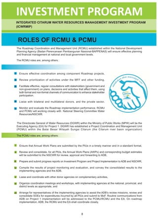 INVESTMENT PROGRAM
      INTEGRATED CITARUM WATER RESOURCES MANAGEMENT INVESTMENT PROGRAM
      (ICWRMIP)



       ROLES OF RCMU & PCMU
      The Roadmap Coordination and Management Unit (RCMU) established within the National Development
      Planning Agency (Badan Perencanaan Pembangunan Nasional-BAPPENAS) will ensure effective planning
      and financial management at national and local government levels.

      The RCMU roles are, among others :




 i      Ensure effective coordination among component Roadmap projects,

 ii     Review prioritization of activities under the MFF and other funding,

iii     Facilitate effective, regular consultations with stakeholders (government and
        non-government) on plans, decisions and activities that affect them, using
        both formal and non-formal channels of communication to enhance stakeholder
        participation.

iv      Liaise with bilateral and multilateral donors, and the private sector,

v       Monitor and evaluate the Roadmap implementation performance. RCMU
        and PCMU will working closely with National Steering Committee Water
        Resources/NSCWR.


      The Directorate General of Water Resources (DGWR) within the Ministry of Public Works (MPW) will be the
      Executing Agency (EA) for Project 1. DGWR has established a Project Coordination and Management Unit
      (PCMU) within the Balai Besar Wilayah Sungai Citarum (the Citarum river basin organization)

      The PCMU roles are, among others:


 i      Ensure that Annual Work Plans are submitted by the PIUs in a timely manner and in a standard format,

ii      Review and consolidate, for all PIUs, the Annual Work Plans (AWPs) and corresponding budget estimates
        will be submitted to the NSCWR for review, approval and forwarding to ADB,

iii     Prepare and submit progress reports on Investment Program and Project Implementation to ADB and NSCWR,

iv      Compile the results of project monitoring and evaluation, and convey the consolidated results to the
        implementing agencies and the ADB,

v       Liaise and coordinate with other donor agencies on complementary activities,

vi      Organize coordination meetings and workshops, with implementing agencies at the national, provincial, and
        district levels as appropriate, and

vii Arrange for representatives of the implementing agencies to assist the ADB’s review missions, review and
    consolidate SOEs for expenditures incurred by all PIUs and submit to MoF. Routine communications from
    ADB on Project 1 implementation will be addressed to the PCMU/RCMU and the EA. On roadmap
    implementation, ADB, the RCMU and the EA shall coordinate closely.



                                                                8
 