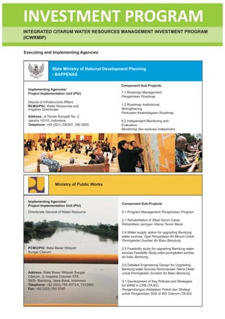 INVESTMENT PROGRAM
INTEGRATED CITARUM WATER RESOURCES MANAGEMENT INVESTMENT PROGRAM
(ICWRMIP)


Executing and Implementing Agencies



                 State Ministry of National Development Planning
                 - BAPPENAS

                                                    Component Sub-Projects
  Implementing Agencies/
  Project Implementation Unit (PIU)                 1.1 Roadmap Management
                                                    Pengelolaan Roadmap
  Deputy of Infrastructure Affairs
  RCMU/PIU: Water Resources and                     1.2 Roadmap Institutional
  Irrigation Directorate                            Strengthening
                                                    Perkuatan Kelembagaan Roadmap
  Address: Jl.Taman Suropati No. 2,
  Jakarta 10310, Indonesia.                         8.2 Independent Monitoring and
  Telephone: +62 (021) 336207, 390 5650             Evaluation
                                                    Monitoring dan evaluasi independen




                   Ministry of Public Works



  Implementing Agencies/
                                                    Component Sub-Projects
  Project Implementation Unit (PIU)
  Directorate General of Water Resource             8.1 Program Management Pengelolaan Program

                                                    2.1 Rehabilitation of West Tarum Canal
                                                    Rehabilitasi Jaringan Utama Tarum Barat

                                                    2.4 Water supply option for upgrading Bandung
                                                    water sources Opsi Penyediaan Air Minum Untuk
                                                    Peningkatan Sumber Air Baku Bandung

  PCMU/PIU: Balai Besar Wilayah                     2.5 Feasibility study for upgrading Bandung water
  Sungai Citarum                                    sources Feasibility Study untuk peningkatan sumber
                                                    air baku Bandung

                                                    2.6 Detailed Engineering Design for Upgrading
                                                    Bandung water Sources Perencanaan Teknis Detail
  Address: Balai Besar Wilayah Sungai               untuk Peningkatan Sumber Air Baku Bandung
  Citarum, Jl. Inspeksi Cidurian STA
  5600- Bandung, Jawa Barat, Indonesia              3.1 Development of Key Policies and Strategies
  Telephone: +62 (022) 756 4073-4, 7513563          for WRM in CRB (TA B3)
  Fax: +62 (022) 750 5760                           Pengembangan Kebijakan Pokok dan Strategi
                                                    untuk Pengelolaan SDA di WS Citarum (TA B3)
                                                9
 