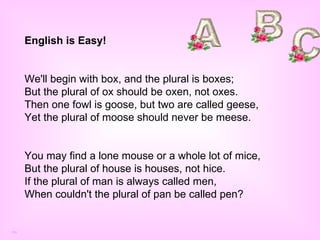 English is Easy! We'll begin with box, and the plural is boxes;  But the plural of ox should be oxen, not oxes.  Then one fowl is goose, but two are called geese,  Yet the plural of moose should never be meese. You may find a lone mouse or a whole lot of mice,  But the plural of house is houses, not hice.  If the plural of man is always called men,  When couldn't the plural of pan be called pen?  ma 