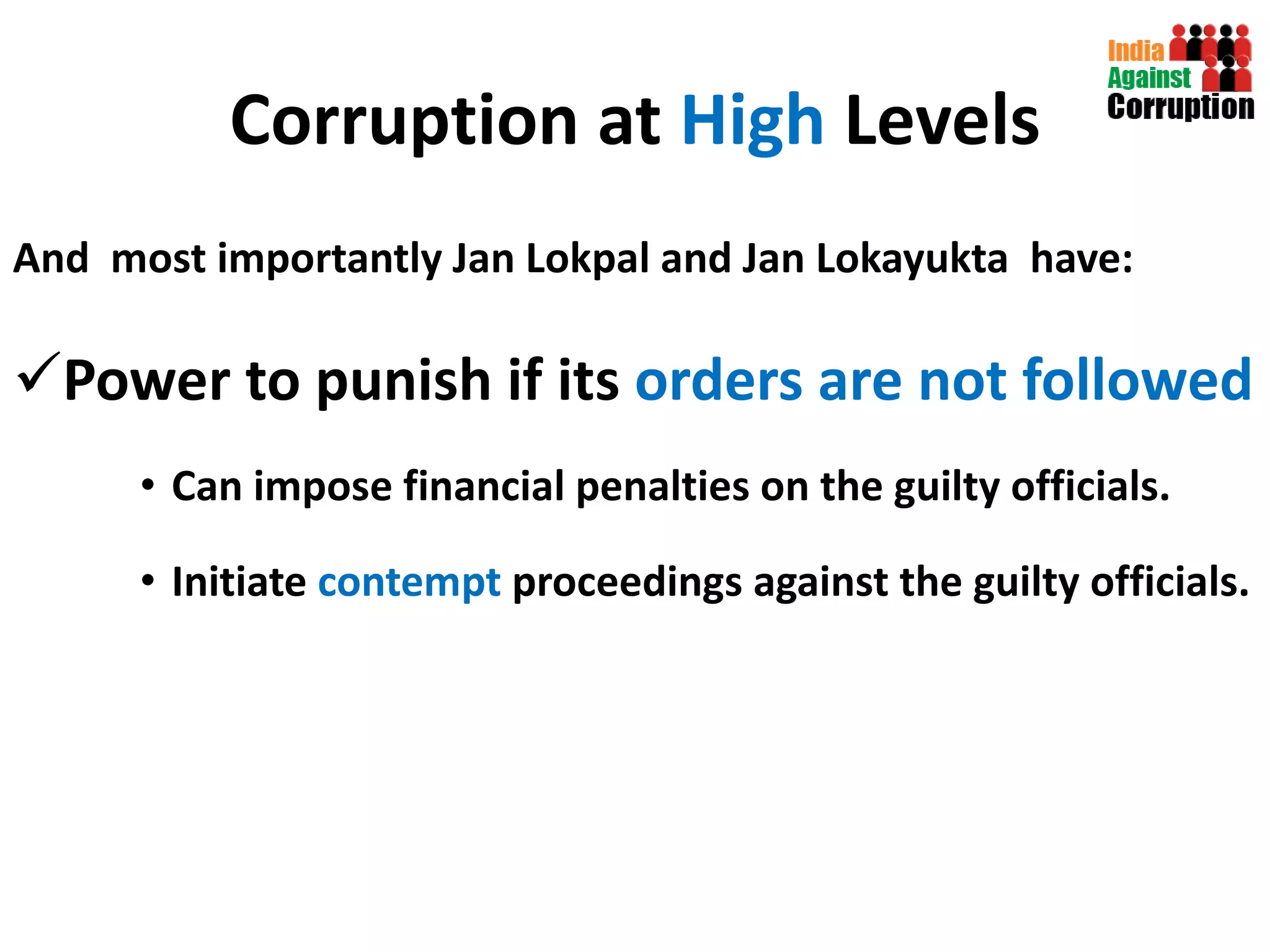 Corruption at  High  Levels And  most importantly Jan Lokpal and Jan Lokayukta  have:  Power to punish if its  orders are not followed Can impose financial penalties on the guilty officials. Initiate  contempt  proceedings against the guilty officials. 
