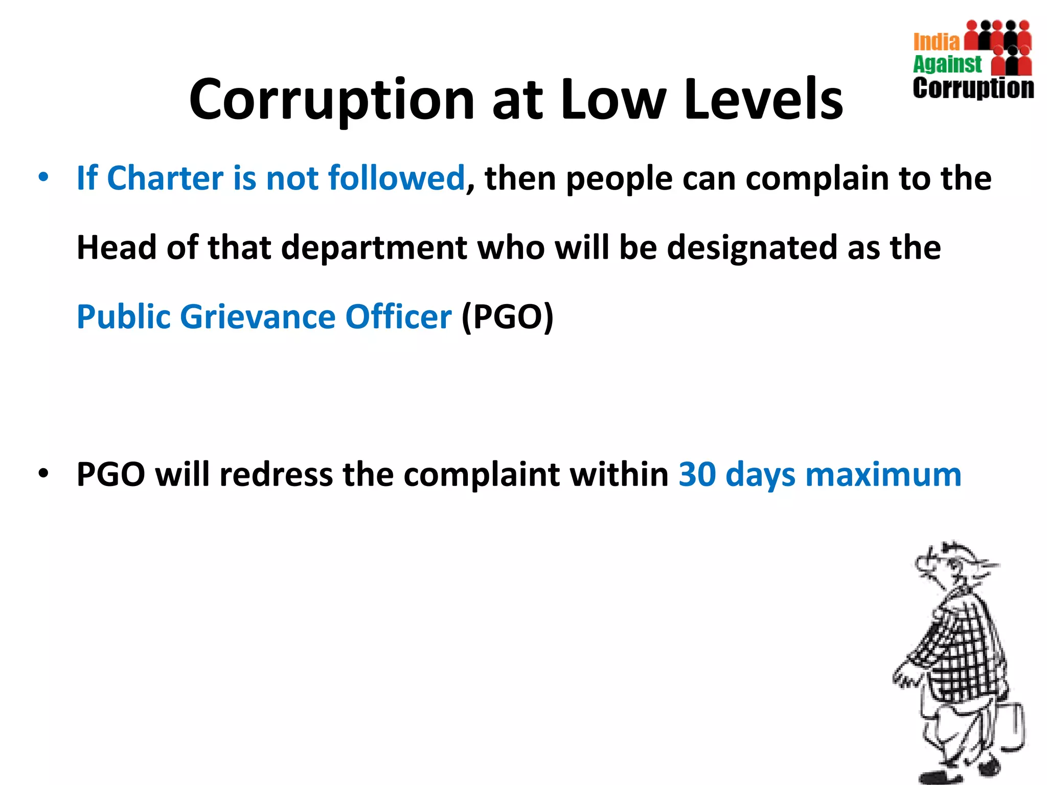 Corruption at Low Levels   If Charter is not followed , then people can complain to the Head of that department who will be designated as the  Public Grievance Officer  (PGO) PGO will redress the complaint within  30 days maximum  