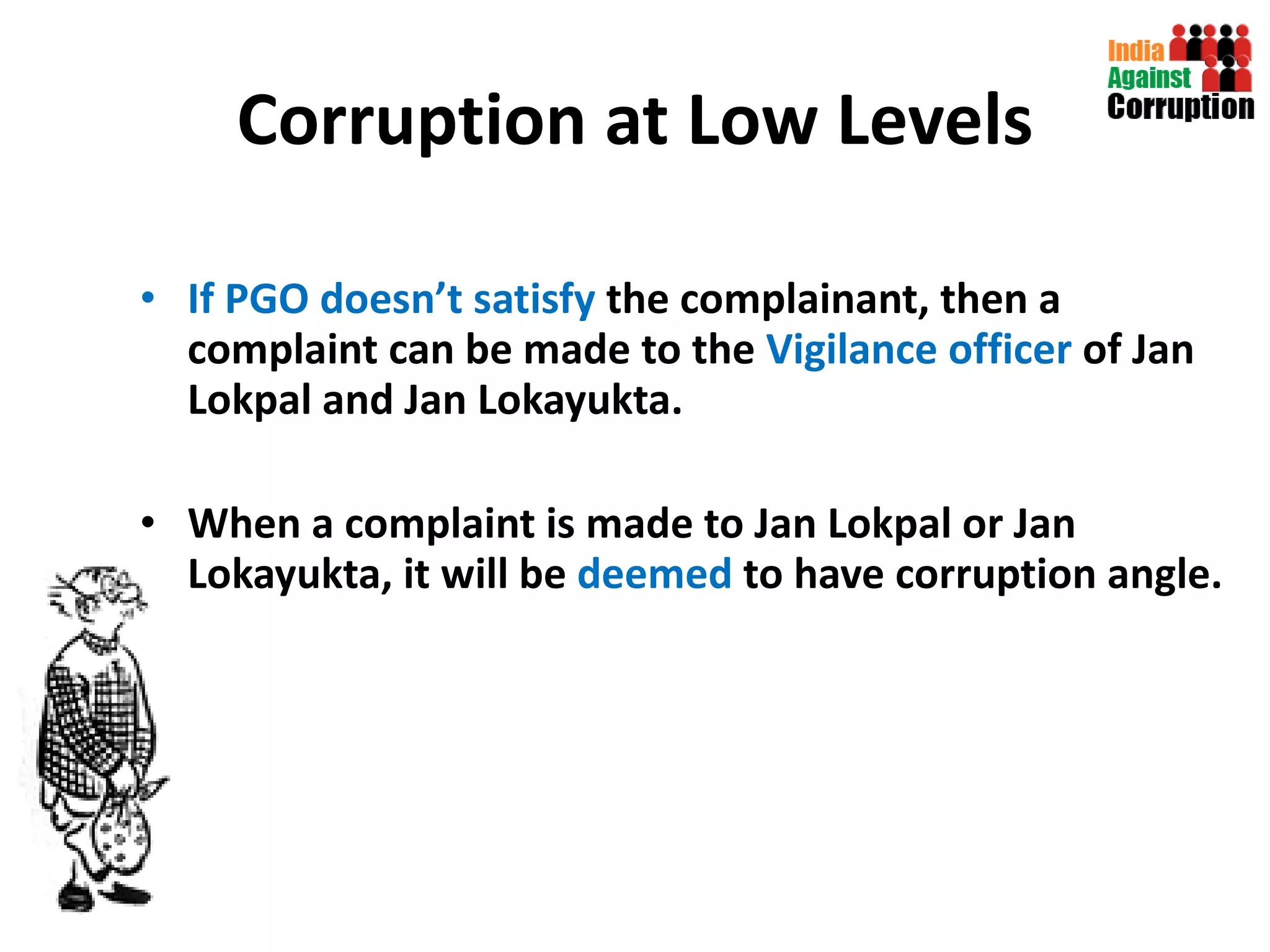 Corruption at Low Levels If PGO doesn’t satisfy  the complainant, then a complaint can be made to the  Vigilance officer  of Jan Lokpal and Jan Lokayukta. When a complaint is made to Jan Lokpal or Jan Lokayukta, it will be  deemed  to have corruption angle.  