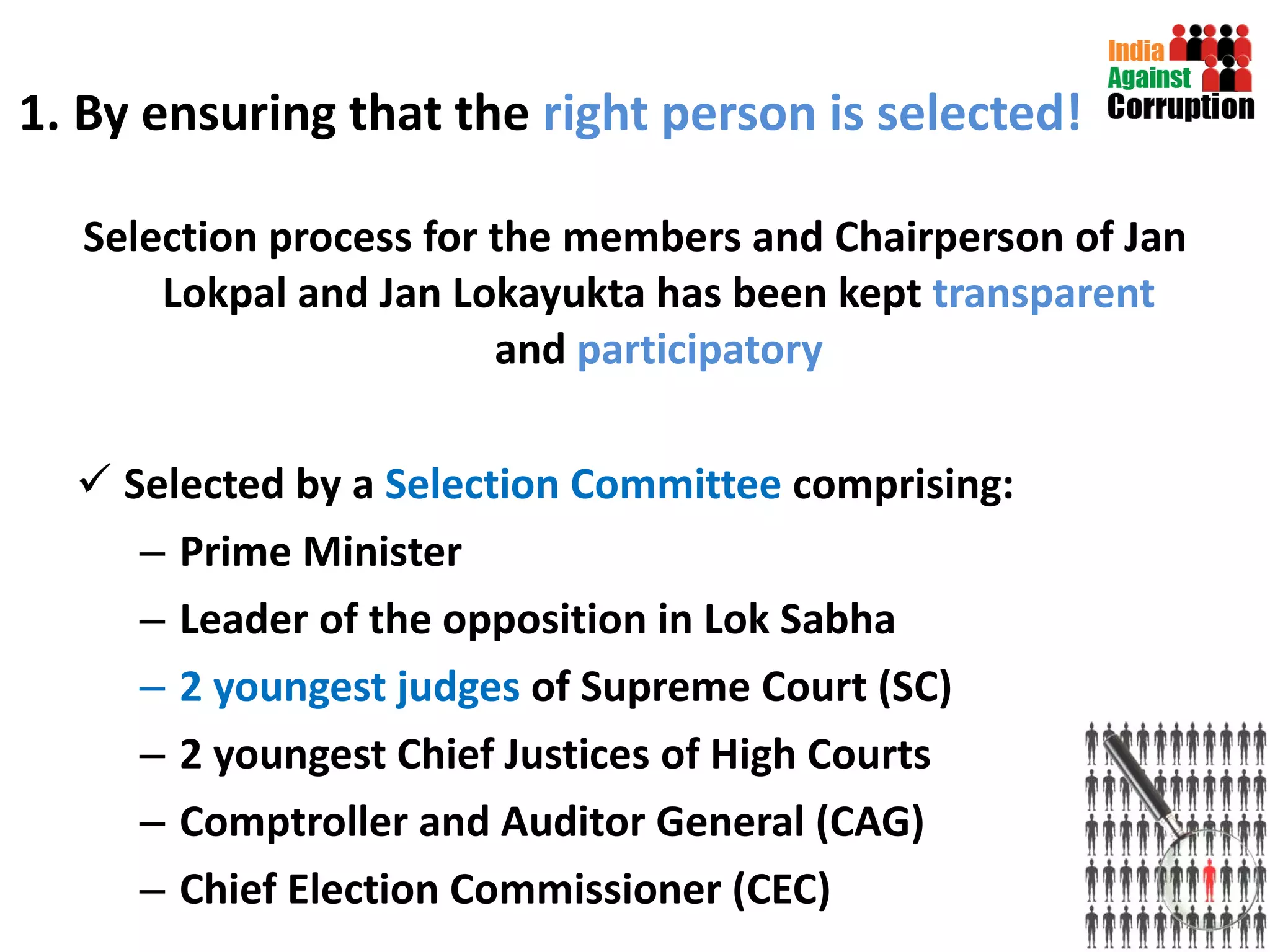 1. By ensuring that the  right person is selected! Selection process for the members and Chairperson of Jan Lokpal and Jan Lokayukta has been kept  transparent  and  participatory Selected by a  Selection Committee  comprising:  Prime Minister  Leader of the opposition in Lok Sabha  2 youngest judges  of Supreme Court (SC)  2 youngest Chief Justices of High Courts Comptroller and Auditor General (CAG) Chief Election Commissioner (CEC) 