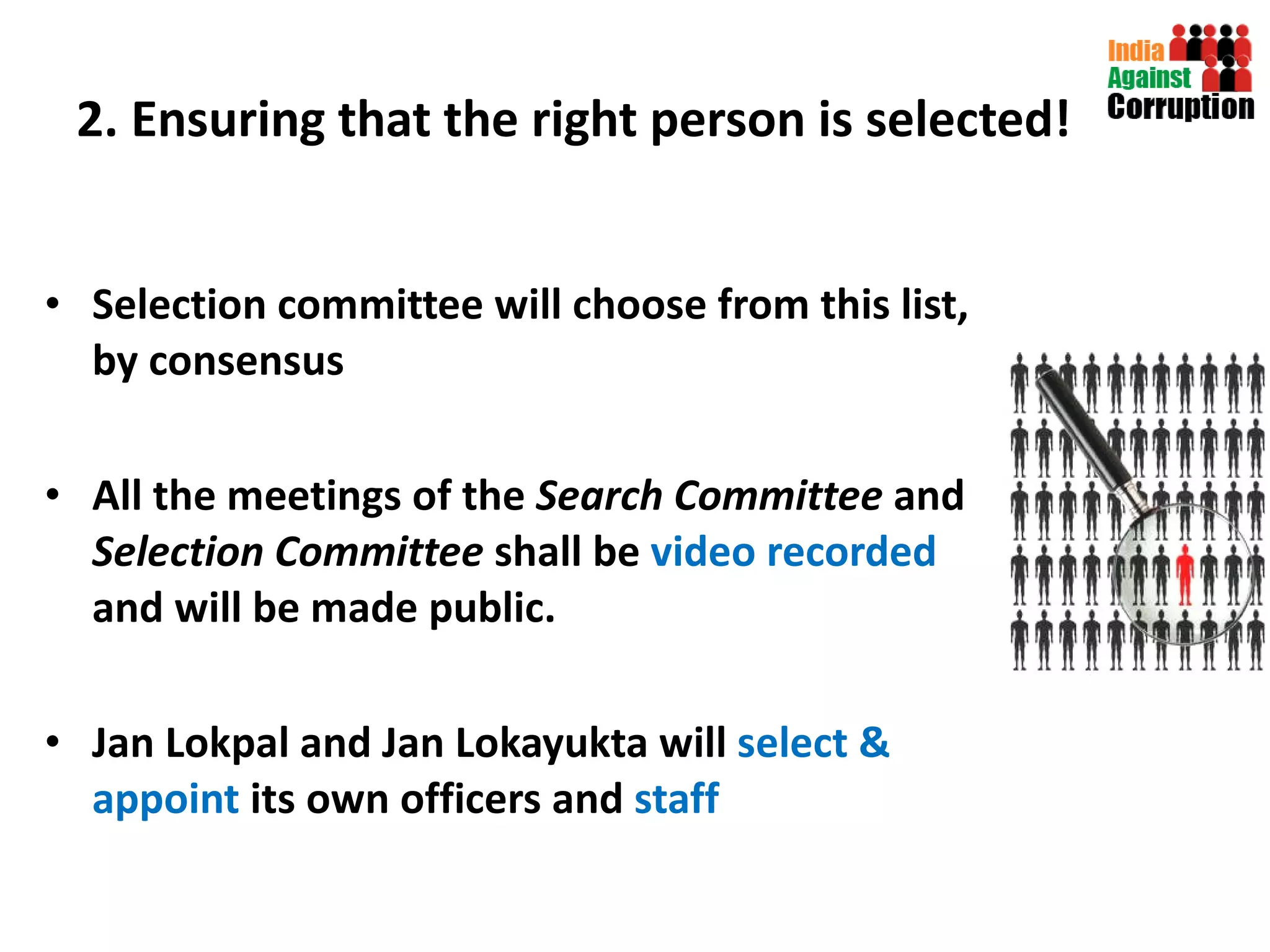 2. Ensuring that the right person is selected! Selection committee will choose from this list, by consensus All the meetings of the  Search Committee  and  Selection Committee  shall be   video recorded  and will be made public.  Jan Lokpal and Jan Lokayukta will  select & appoint  its own officers and  staff 