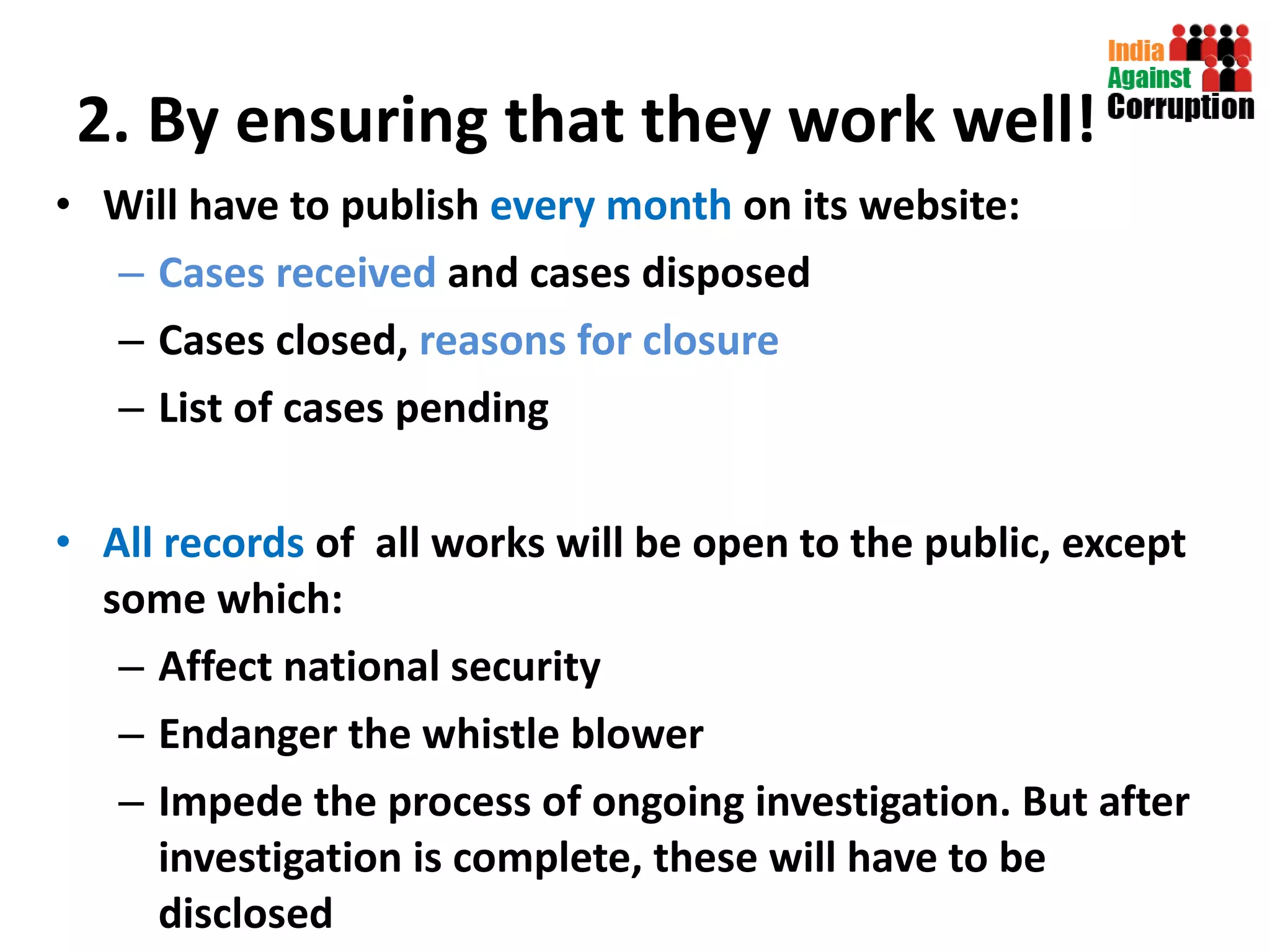 2. By ensuring that they work well! Will have to publish  every month  on its website:  Cases received  and cases disposed Cases closed,  reasons for closure List of cases pending All records  of  all works will be open to the public, except some which:  Affect national security  Endanger the whistle blower Impede the process of ongoing investigation. But after investigation is complete, these will have to be disclosed 