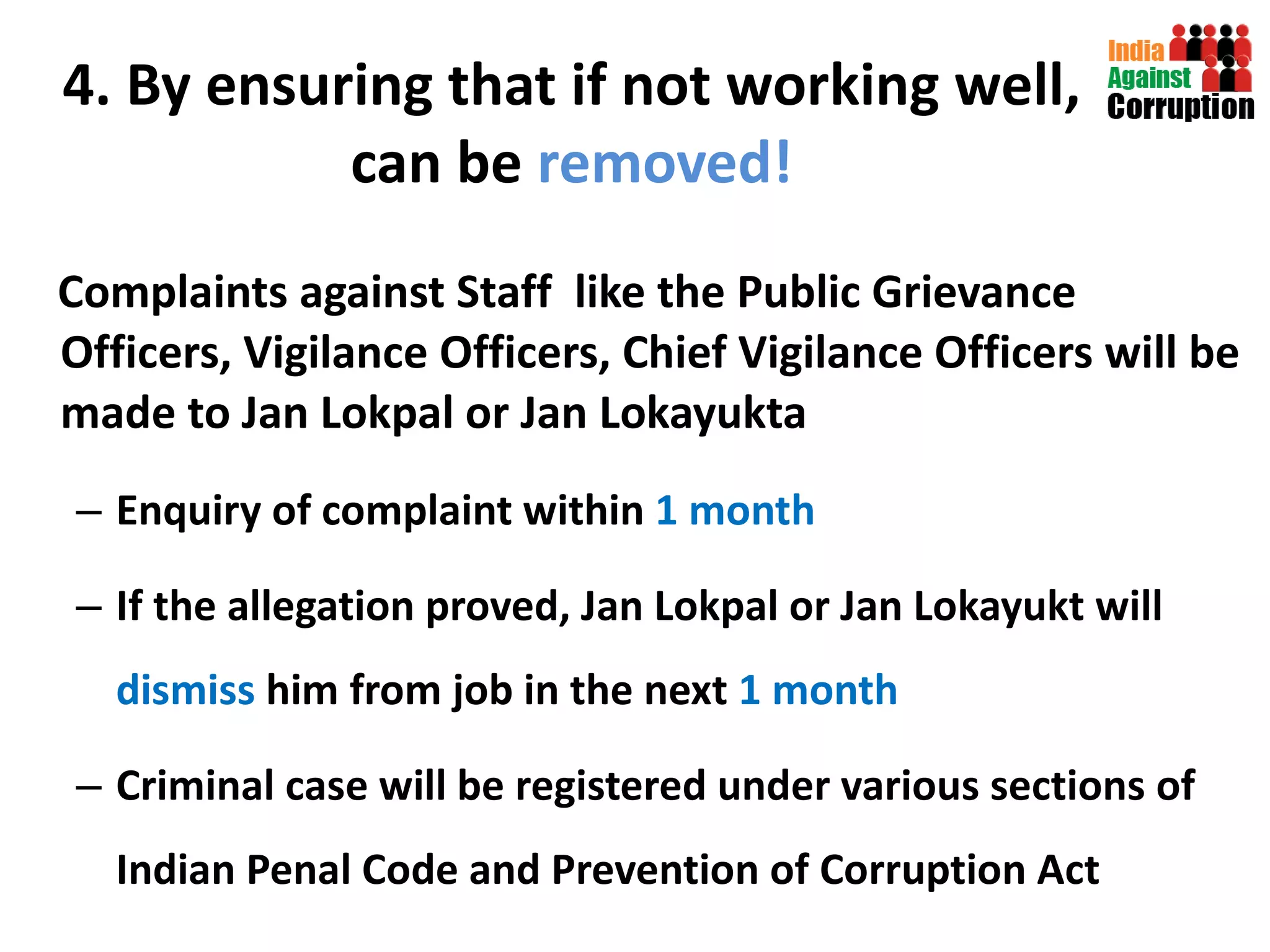 4. By ensuring that if not working well, can be  removed! Complaints against Staff  like the Public Grievance Officers, Vigilance Officers, Chief Vigilance Officers will be made to Jan Lokpal or Jan Lokayukta Enquiry of complaint within  1 month If the allegation proved, Jan Lokpal or Jan Lokayukt will  dismiss  him from job in the next  1 month Criminal case will be registered under various sections of Indian Penal Code and Prevention of Corruption Act 