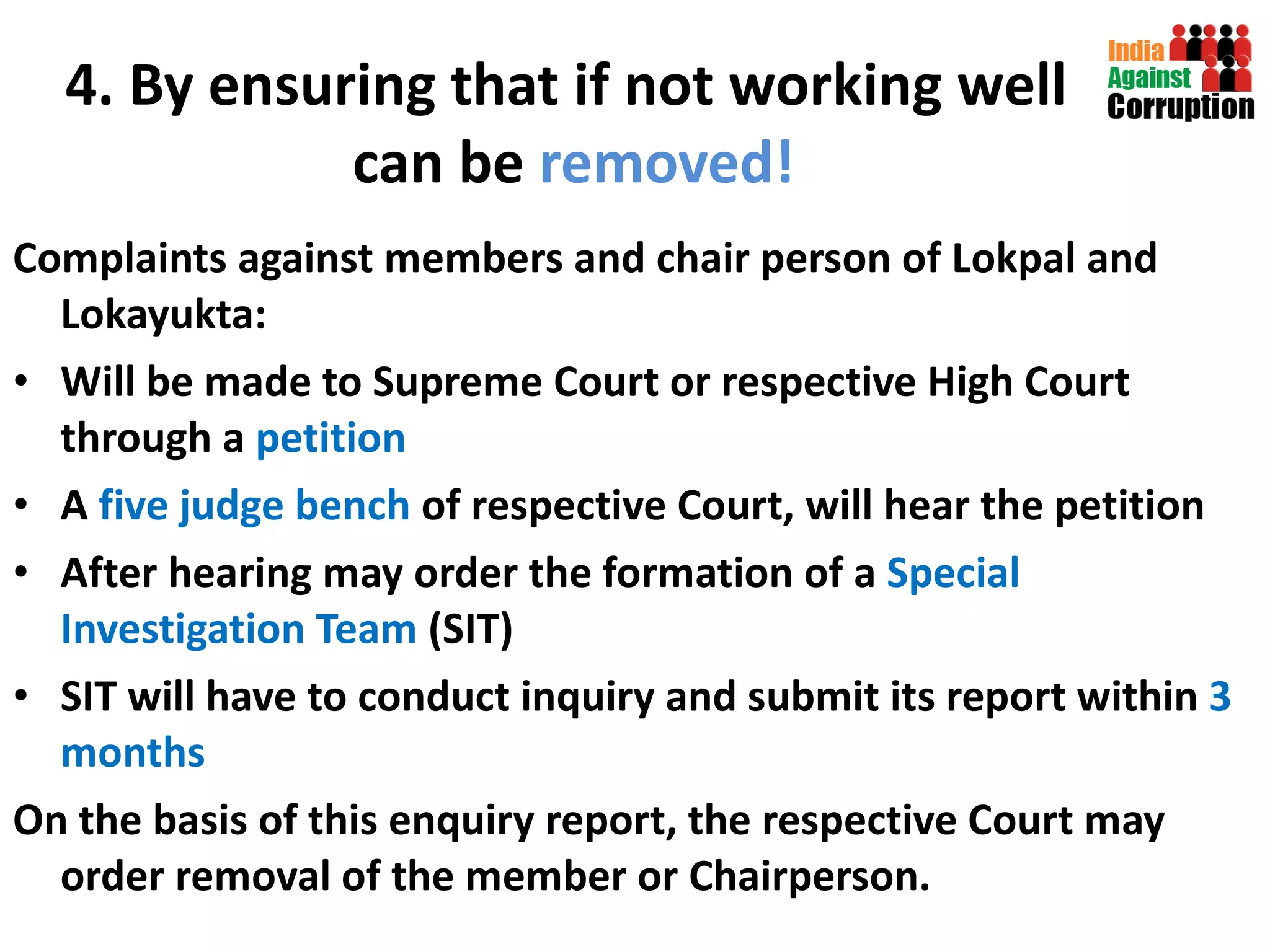 4. By ensuring that if not working well  can be  removed! Complaints against members and chair person of Lokpal and Lokayukta: Will be made to Supreme Court or respective High Court through a  petition A  five judge bench  of respective Court, will hear the petition After hearing may order the formation of a  Special Investigation Team  (SIT) SIT will have to conduct inquiry and submit its report within  3 months On the basis of this enquiry report, the respective Court may order removal of the member or Chairperson.  