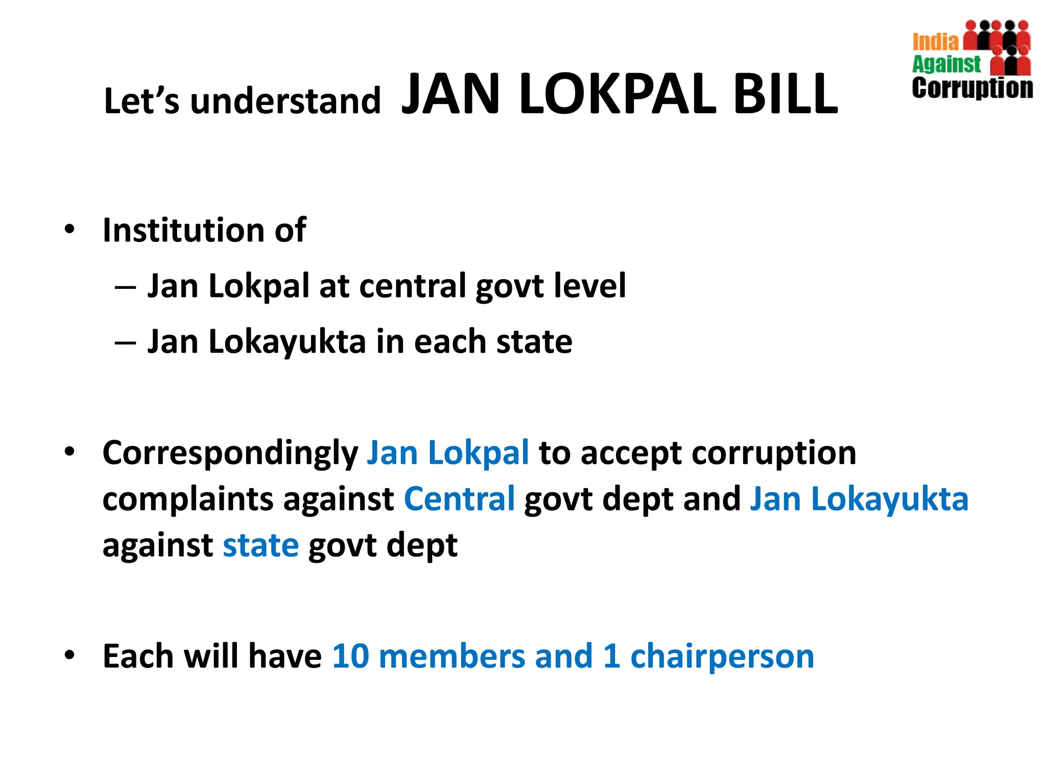 Let’s understand  JAN LOKPAL BILL Institution of  Jan Lokpal at central govt level Jan Lokayukta in each state Correspondingly  Jan Lokpal  to accept corruption complaints against  Central  govt   dept and  Jan Lokayukta  against  state  govt dept Each will have  10 members and 1 chairperson 