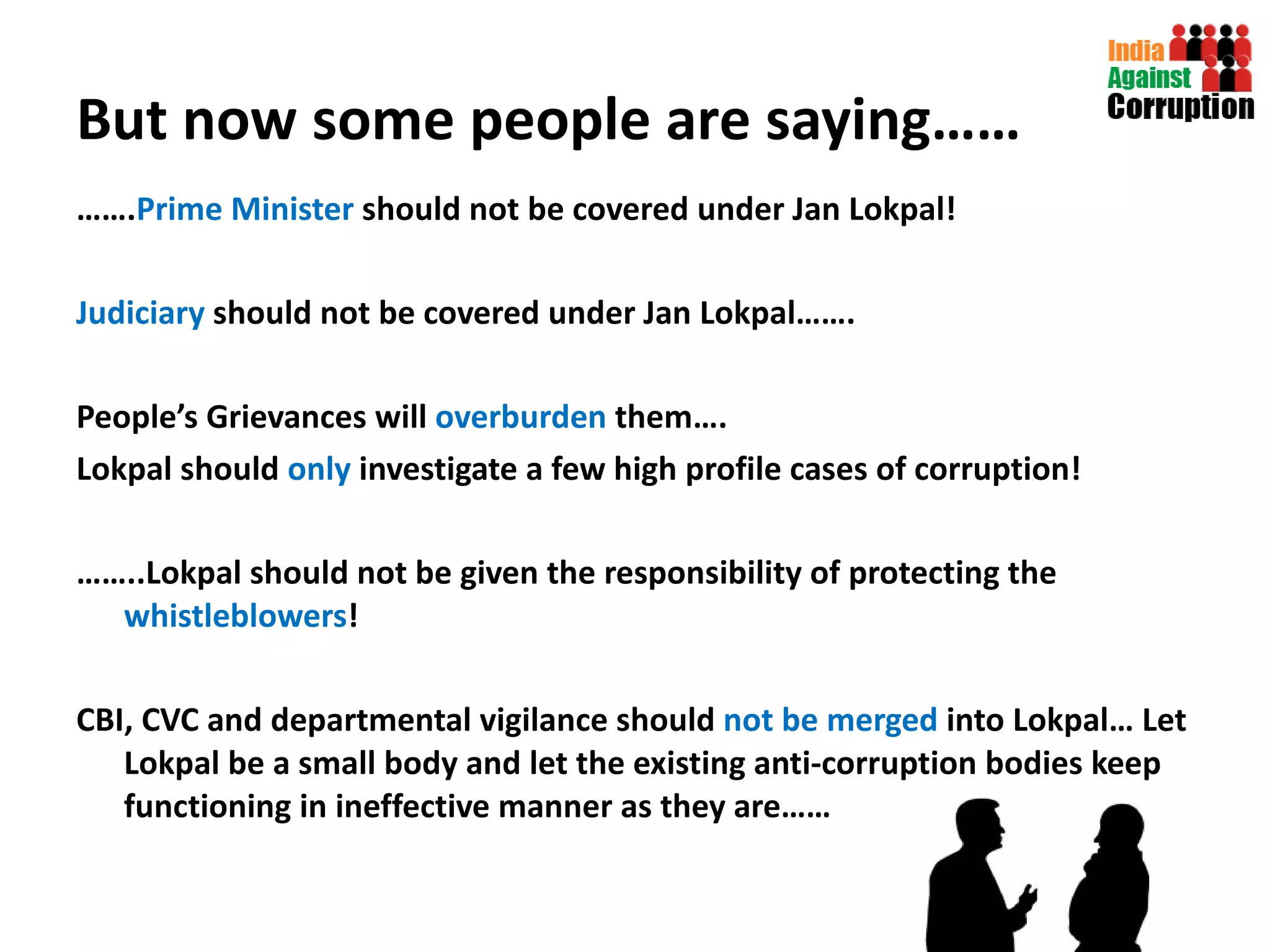 But now some people are saying…… …… . Prime Minister  should not be covered under Jan Lokpal! Judiciary  should not be covered under Jan Lokpal……. People’s Grievances will  overburden  them…. Lokpal should  only  investigate a few high profile cases of corruption! …… ..Lokpal should not be given the responsibility of protecting the  whistleblowers ! CBI, CVC and departmental vigilance should  not be merged  into Lokpal… Let Lokpal be a small body and let the existing anti-corruption bodies keep functioning in ineffective manner as they are…… 