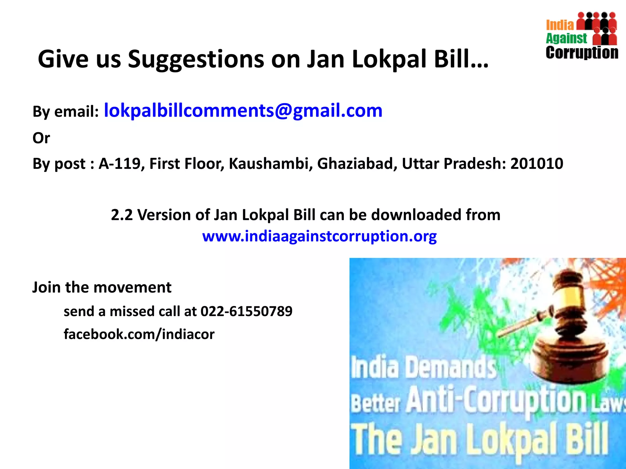 Give us Suggestions on Jan Lokpal Bill… By email:   [email_address] Or By post : A-119, First Floor, Kaushambi, Ghaziabad, Uttar Pradesh: 201010 2.2 Version of Jan Lokpal Bill can be downloaded from  www.indiaagainstcorruption.org Join the movement send a missed call at 022-61550789 facebook.com/indiacor   