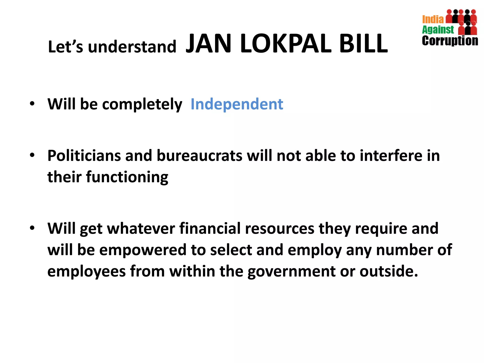 Let’s understand  JAN LOKPAL BILL Will be completely  Independent  Politicians and bureaucrats will not able to interfere in their functioning Will get whatever financial resources they require and will be empowered to select and employ any number of employees from within the government or outside. 