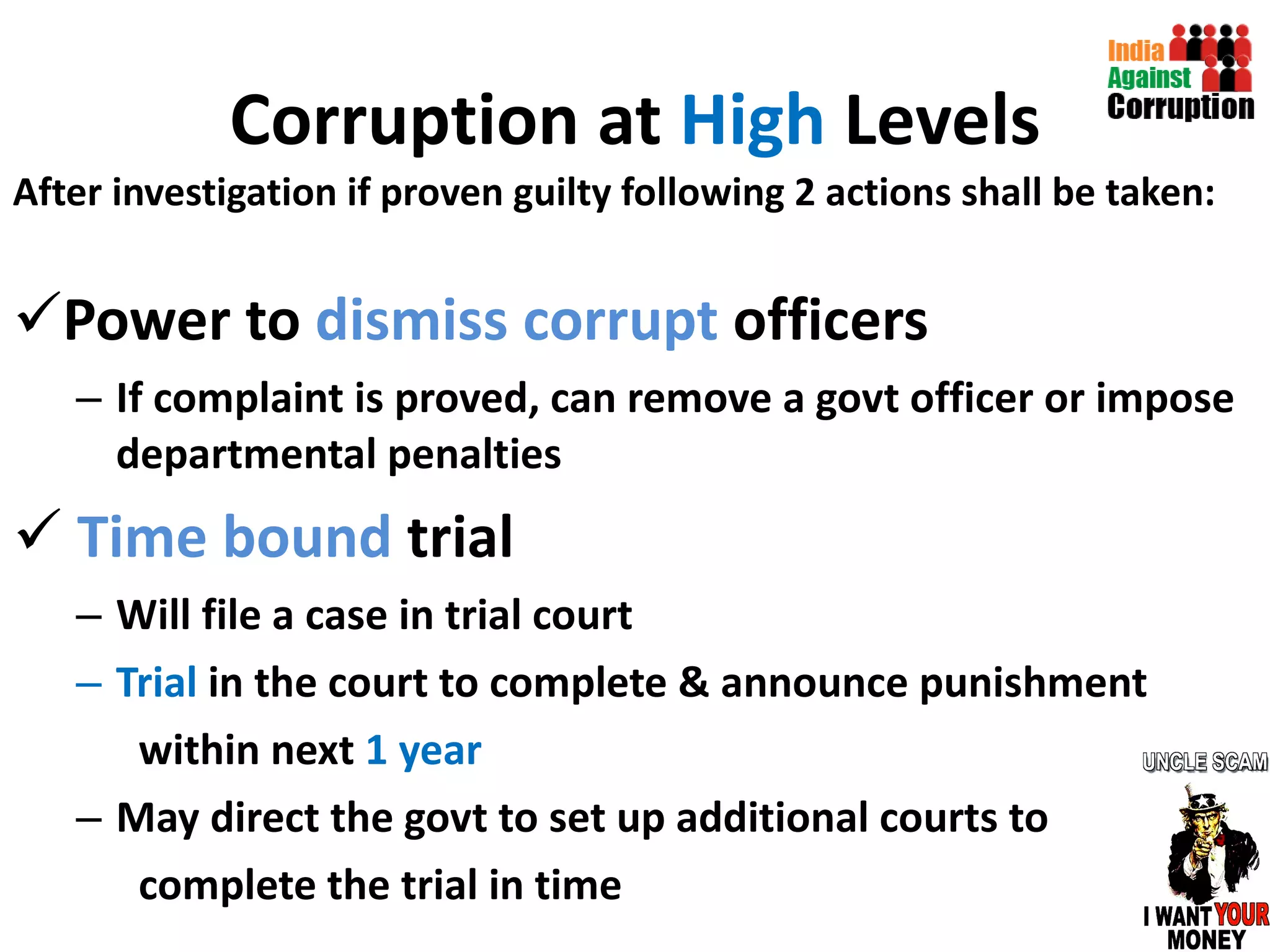 Corruption at  High  Levels After investigation if proven guilty following 2 actions shall be taken: Power to  dismiss corrupt  officers If complaint is proved, can remove a govt officer or impose departmental penalties  Time bound  trial Will file a case in trial court Trial  in the court to complete & announce punishment  within next  1 year May direct the govt to set up additional courts to complete the trial in time  