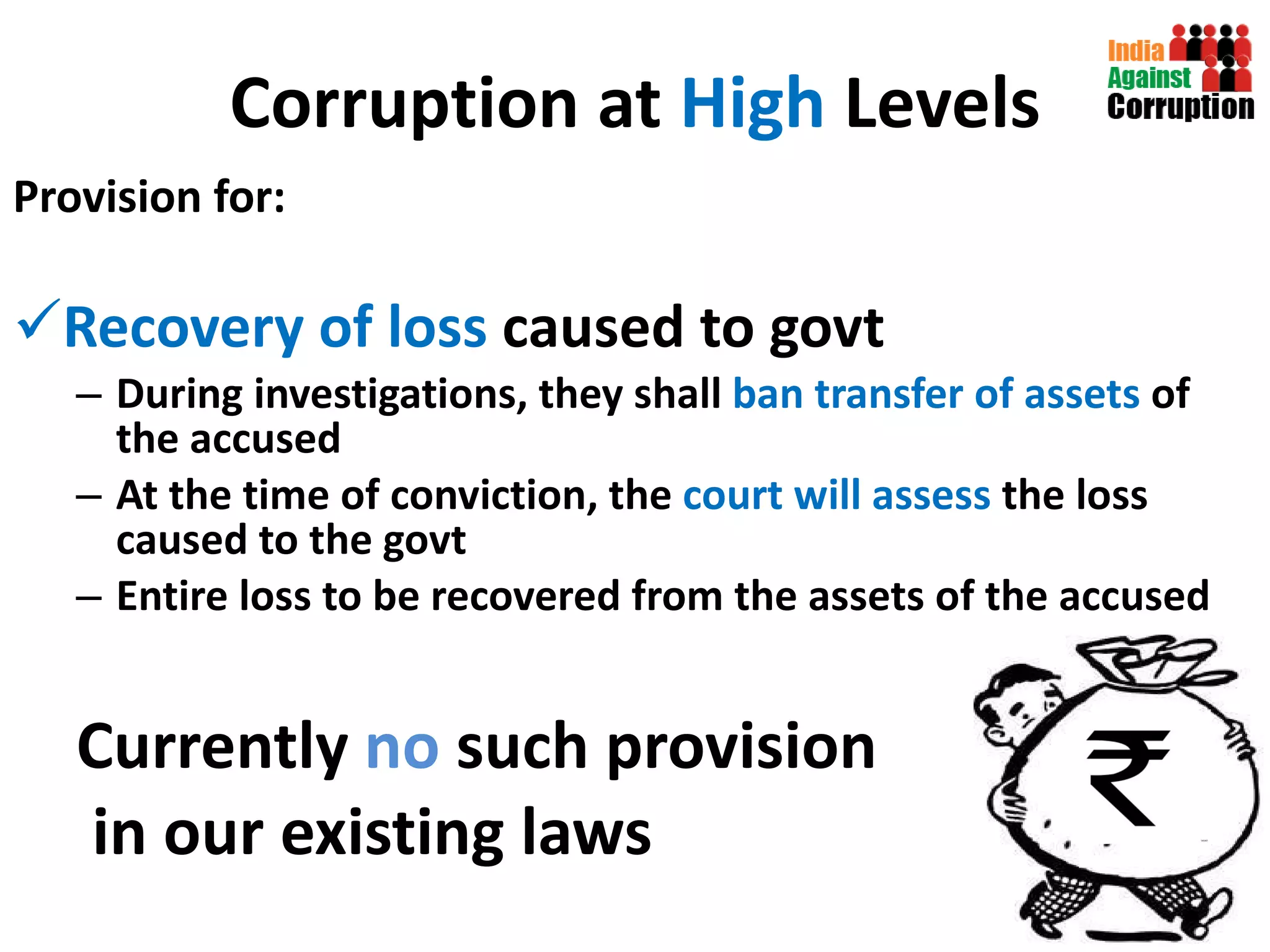 Corruption at  High  Levels Provision for:  Recovery of loss  caused to govt  During investigations, they shall  ban transfer of assets  of the accused At the time of conviction, the  court will assess  the loss caused to the govt Entire loss to be recovered from the assets of the accused  Currently  no  such provision in our existing laws 